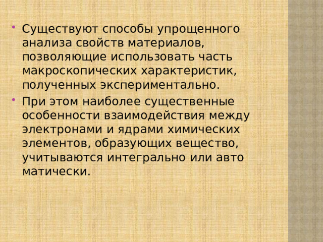 Существуют способы упрощенного анализа свойств ма­териалов, позволяющие использовать часть макроскопи­ческих характеристик, полученных экспериментально. При этом наиболее существенные особенности взаимодействия между электронами и ядрами химических элементов, об­разующих вещество, учитываются интегрально или авто­матически. 