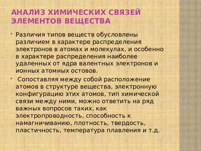 анализ химических связей элементов вещества Различия типов веществ обусловлены различием в характере рас­пределения электронов в атомах и молекулах, и особенно в характере распределения наиболее удаленных от ядра валентных электронов и ионных атомных остовов.  Сопос­тавляя между собой расположение атомов в структуре ве­щества, электронную конфигурацию этих атомов, тип хи­мической связи между ними, можно ответить на ряд важ­ных вопросов таких, как электропроводность, способность к намагничи­ванию, плотность, твердость, пластичность, температура плавления и т.д. 