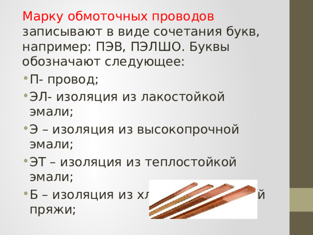 Марку обмоточных проводов записывают в виде сочетания букв, например: ПЭВ, ПЭЛШО. Буквы обозначают следующее: П- провод; ЭЛ- изоляция из лакостойкой эмали; Э – изоляция из высокопрочной эмали; ЭТ – изоляция из теплостойкой эмали; Б – изоляция из хлопчатобумажной пряжи; 
