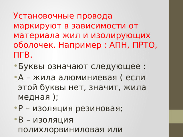 Установочные провода маркируют в зависимости от материала жил и изолирующих оболочек. Например : АПН, ПРТО, ПГВ. Буквы означают следующее : А – жила алюминиевая ( если этой буквы нет, значит, жила медная ); Р – изоляция резиновая; В – изоляция полихлорвиниловая или поливинилхлоридная ; Н – изоляция наиритовая; 