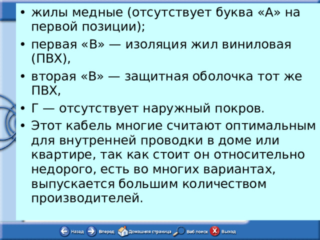 жилы медные (отсутствует буква «А» на первой позиции); первая «В» — изоляция жил виниловая (ПВХ), вторая «В» — защитная оболочка тот же ПВХ, Г — отсутствует наружный покров. Этот кабель многие считают оптимальным для внутренней проводки в доме или квартире, так как стоит он относительно недорого, есть во многих вариантах, выпускается большим количеством производителей. 