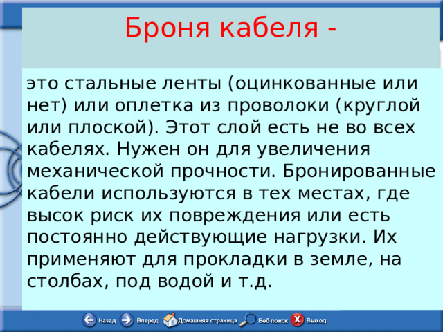 Броня кабеля - это стальные ленты (оцинкованные или нет) или оплетка из проволоки (круглой или плоской). Этот слой есть не во всех кабелях. Нужен он для увеличения механической прочности. Бронированные кабели используются в тех местах, где высок риск их повреждения или есть постоянно действующие нагрузки. Их применяют для прокладки в земле, на столбах, под водой и т.д. 