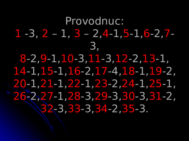 Provodnuc :  1 -3, 2 – 1, 3 – 2, 4 -1, 5 -1, 6 -2, 7 -3,  8 -2, 9 -1, 10 -3, 11 -3, 12 -2, 13 -1,  14 -1, 15 -1, 16 -2, 17 -4, 18 -1, 19 -2,  20 -1, 21 -1, 22 -1, 23 -2, 24 -1, 25 -1,  26 -2, 27 -1, 28 -3, 29 -3, 30 -3, 31 -2,  32 -3, 33 -3, 34 -2, 35 -3.   