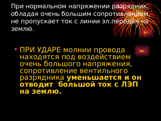 При нормальном напряжении разрядник, обладая очень большим сопротивлением, не пропускает ток с линии эл.передач на землю.   ПРИ УДАРЕ молнии провода находятся под воздействием очень большого напряжения, сопротивление вентильного разрядника уменьшается и он отводит большой ток с ЛЭП на землю.  