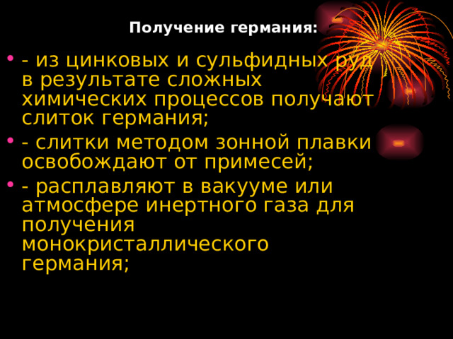   Получение  германия:   - из цинковых и сульфидных руд в результате сложных химических процессов получают слиток германия; - слитки методом зонной плавки освобождают от примесей; - расплавляют в вакууме или атмосфере инертного газа для получения монокристаллического германия; 