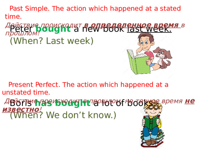  Past Simple. The action which happened at a stated time. Действие происходит в определенное время в прошлом! Peter bought a new book last week. (When? Last week) Boris has bought a lot of books. (When? We don’t know.)  Present Perfect. The action which happened at a unstated time.  Действие происходит в прошлом, но точное время не известно ! 