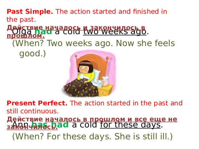 Past Simple. The action started and finished in the past. Действие началось и закончилось в прошлом. Olga had a cold two weeks ago . (When? Two weeks ago. Now she feels good.) Ann has had a cold for these days . (When? For these days. She is still ill.) Present Perfect. The action started in the past and still continuous. Действие началось в прошлом и все еще не закончилось. 