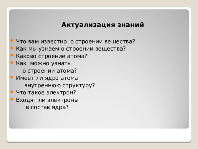 Актуализация знаний Что вам известно о строении вещества? Как мы узнаем о строении вещества? Каково строение атома? Как можно узнать  о строении атома? Имеет ли ядро атома  внутреннюю структуру? Что такое электрон? Входят ли электроны  в состав ядра?  