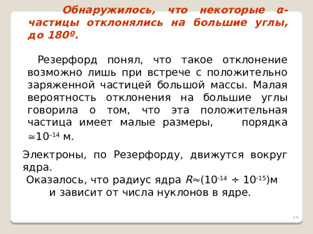  Обнаружилось, что некоторые α-частицы отклонялись на большие углы, до 180º.   Резерфорд понял, что такое отклонение возможно лишь при встрече с положительно заряженной частицей большой массы. Малая вероятность отклонения на большие углы говорила о том, что эта положительная частица имеет малые размеры, порядка  10 –14 м.  Электроны, по Резерфорду, движутся вокруг ядра.  Оказалось, что радиус ядра R  (10  14 ÷ 10  15 )м и зависит от числа нуклонов в ядре.  