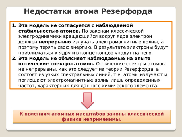 Недостатки атома Резерфорда Эта модель не согласуется с наблюдаемой стабильностью атомов. По законам классической электродинамики вращающийся вокруг ядра электрон должен непрерывно излучать электромагнитные волны, а поэтому терять свою энергию. В результате электроны будут приближаться к ядру и в конце концов упадут на него. Эта модель не объясняет наблюдаемые на опыте оптические спектры атомов. Оптические спектры атомов не непрерывны, как это следует из теории Резерфорда, а состоят из узких спектральных линий, т.е. атомы излучают и поглощают электромагнитные волны лишь определенных частот, характерных для данного химического элемента. К явлениям атомных масштабов законы классической физики неприменимы. 