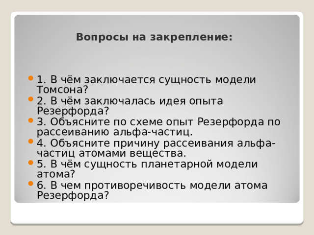 Вопросы на закрепление: 1. В чём заключается сущность модели Томсона? 2. В чём заключалась идея опыта Резерфорда? 3. Объясните по схеме опыт Резерфорда по рассеиванию альфа-частиц. 4. Объясните причину рассеивания альфа-частиц атомами вещества. 5. В чём сущность планетарной модели атома? 6. В чем противоречивость модели атома Резерфорда? 