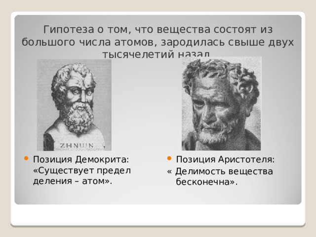 Гипотеза о том, что вещества состоят из большого числа атомов, зародилась свыше двух тысячелетий назад. Позиция Демокрита: «Существует предел деления – атом». Позиция Аристотеля: « Делимость вещества бесконечна». 