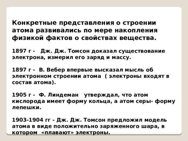 Конкретные представления о строении атома развивались по мере накопления физикой фактов о свойствах вещества.  1897 г - Дж. Дж. Томсон доказал существование электрона, измерил его заряд и массу.  1897 г - В. Вебер впервые высказал мысль об электронном строении атома ( электроны входят в состав атома).  1905 г - Ф. Линдеман утверждал, что атом кислорода имеет форму кольца, а атом серы- форму лепешки.  1903-1904 гг - Дж. Дж. Томсон предложил модель атома в виде положительно заряженного шара, в котором «плавают» электроны. 