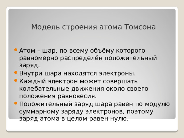  Модель строения атома Томсона Атом – шар, по всему объёму которого равномерно распределён положительный заряд. Внутри шара находятся электроны. Каждый электрон может совершать колебательные движения около своего положения равновесия. Положительный заряд шара равен по модулю суммарному заряду электронов, поэтому заряд атома в целом равен нулю. 