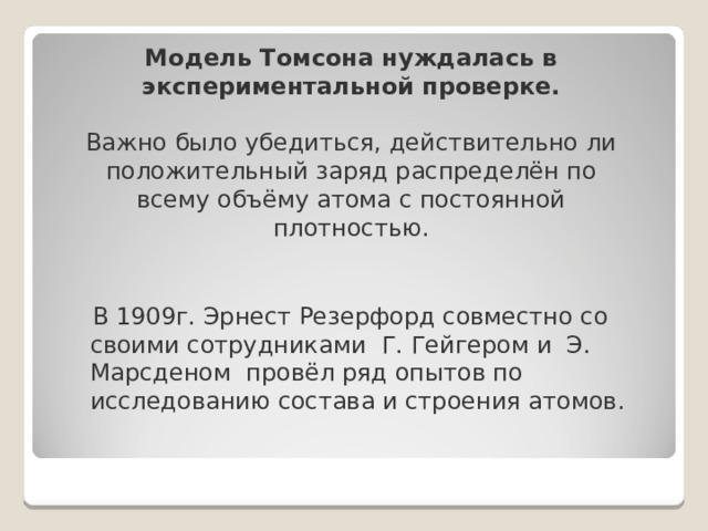 Модель Томсона нуждалась в экспериментальной проверке.   Важно было убедиться, действительно ли положительный заряд распределён по всему объёму атома с постоянной плотностью.    В 1909г. Эрнест Резерфорд совместно со своими сотрудниками Г. Гейгером и Э. Марсденом провёл ряд опытов по исследованию состава и строения атомов. 