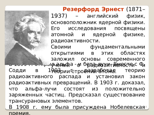  Резерфорд Эрнест (1871–1937) – английский физик, основоположник ядерной физики. Его исследования посвящены атомной и ядерной физике, радиоактивности. Своими фундаментальными открытиями в этих областях заложил основы современного учения о радиоактивности и теории строения атома. В 1899 г. открыл альфа - и бета-лучи. Вместе с Ф. Содди в 1903 г. разработал теорию радиоактивного распада и установил закон радиоактивных превращений. В 1903 г. доказал, что альфа-лучи состоят из положительно заряженных частиц. Предсказал существование трансурановых элементов. В 1908 г. ему была присуждена Нобелевская премия.  