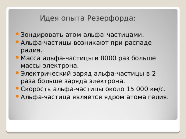 Идея опыта Резерфорда: Зондировать атом альфа–частицами. Альфа-частицы возникают при распаде радия. Масса альфа-частицы в 8000 раз больше массы электрона. Электрический заряд альфа-частицы в 2 раза больше заряда электрона. Скорость альфа-частицы около 15 000 км/с. Альфа-частица является ядром атома гелия. 