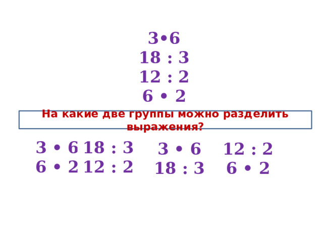 3•6 18 : 3 12 : 2 6 • 2 На какие две группы можно разделить выражения? 3 • 6 6 • 2 18 : 3 12 : 2 12 : 2 6 • 2 3 • 6 18 : 3 