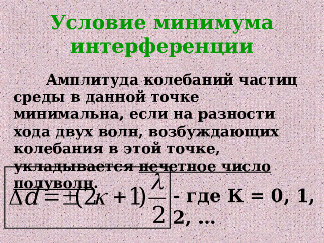 Условие минимума интерференции  Амплитуда колебаний частиц среды в данной точке минимальна, если на разности хода двух волн, возбуждающих колебания в этой точке, укладывается нечетное число полуволн . - где К = 0, 1, 2, … 