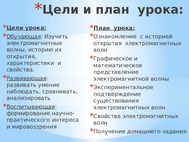 Цели и план урока: План урока: Ознакомление с историей открытия электромагнитных волн Графическое и математическое представление электромагнитной волны Экспериментальное подтверждение существования электромагнитных волн Свойства электромагнитных волн Получение домашнего задания Цели урока: Обучающая : Изучить электромагнитные волны, историю их открытия, характеристики и свойства. Развивающая : развивать умение наблюдать, сравнивать, анализировать Воспитывающая : формирование научно-практического интереса и мировоззрения 