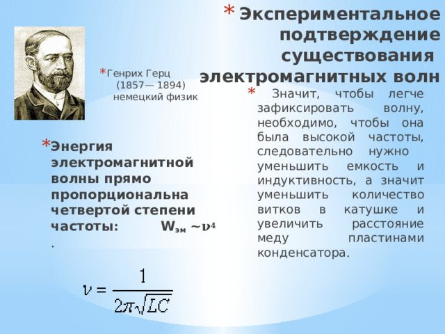 Экспериментальное подтверждение существования электромагнитных волн Генрих Герц (1857— 1894) немецкий физик  Значит, чтобы легче зафиксировать волну, необходимо, чтобы она была высокой частоты, следовательно нужно уменьшить емкость и индуктивность, а значит уменьшить количество витков в катушке и увеличить расстояние меду пластинами конденсатора . Энергия электромагнитной волны прямо пропорциональна четвертой степени частоты :  W эм ~ν 4  . 