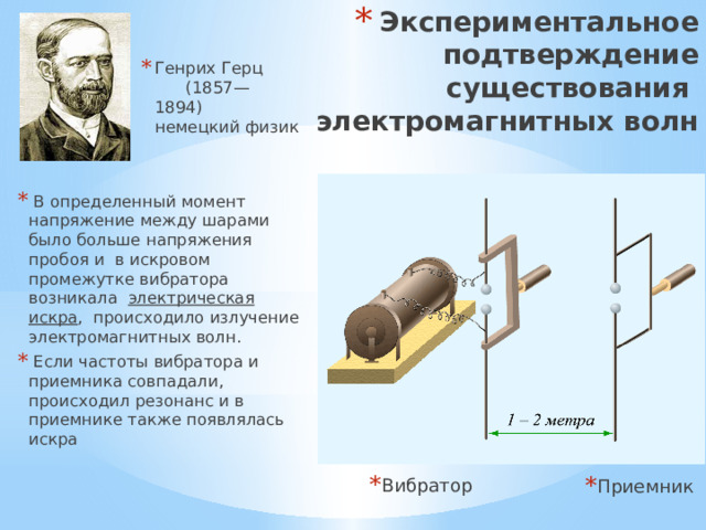 Экспериментальное подтверждение существования электромагнитных волн Генрих Герц (1857— 1894) немецкий физик  В определенный момент напряжение между шарами было больше напряжения пробоя и в искровом промежутке вибратора возникала электрическая искра , происходило излучение электромагнитных волн.  Если частоты вибратора и приемника совпадали, происходил резонанс и в приемнике также появлялась искра Вибратор Приемник 