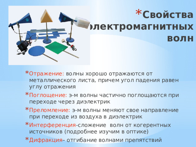 Свойства электромагнитных  волн Отражение: волны хорошо отражаются от металлического листа, причем угол падения равен углу отражения Поглощение: э-м волны частично поглощаются при переходе через диэлектрик Преломление: э-м волны меняют свое направление при переходе из воздуха в диэлектрик Интерференция -сложение волн от когерентных источников (подробнее изучим в оптике) Дифракция – отгибание волнами препятствий 