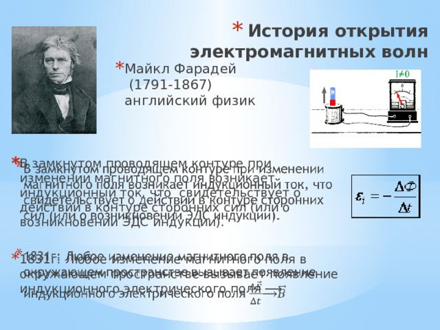 История открытия электромагнитных волн Майкл Фарадей (1791-1867) английский физик В замкнутом проводящем контуре при изменении магнитного поля возникает индукционный ток, что свидетельствует о действии в контуре сторонних сил (или о возникно­вении ЭДС индукции).   1831г: Любое изменение магнитного поля в окружающем пространстве вызывает появление индукционного электрического поля ⟶ 