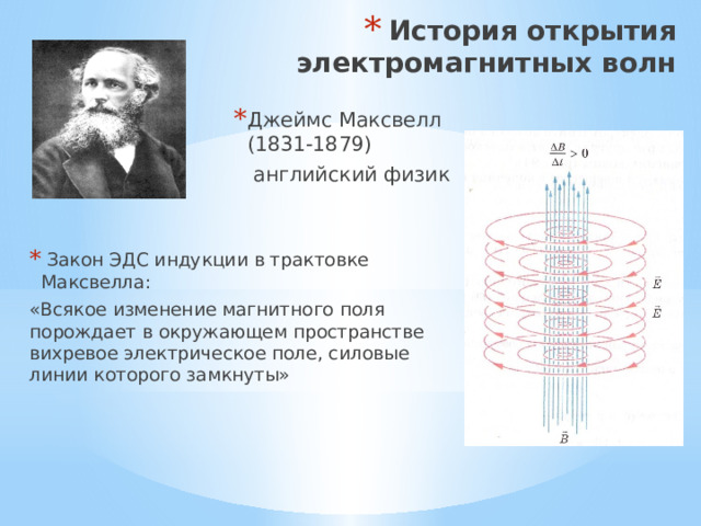 История открытия электромагнитных волн Джеймс Максвелл (1831-1879)  английский физик  Закон ЭДС индукции в трактовке Максвелла: «Всякое изменение магнитного поля порождает в окружающем пространстве вихревое электрическое поле, силовые линии которого замкнуты» 