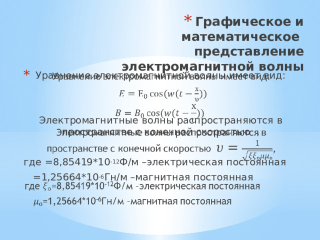 Графическое и математическое представление электромагнитной волны Уравнение электромагнитной волны имеет вид:   Электромагнитные волны распространяются в пространстве с конечной скоростью , где =8,85419*10 -12 Ф/м –электрическая постоянная  =1,25664*10 -6 Гн/м –магнитная постоянная 