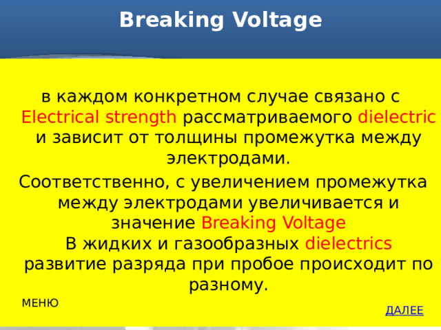 Breaking Voltage   в каждом конкретном случае связано с Electrical strength рассматриваемого dielectric и зависит от толщины промежутка между электродами.  Соответственно, с увеличением промежутка между электродами увеличивается и значение Breaking Voltage  В жидких и газообразных dielectrics развитие разряда при пробое происходит по разному. МЕНЮ ДАЛЕЕ 