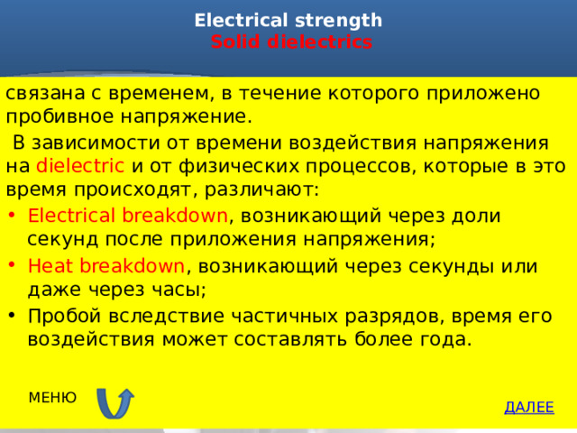 Electrical strength   Solid dielectrics   связана с временем, в течение которого приложено пробивное напряжение.  В зависимости от времени воздействия напряжения на dielectric и от физических процессов, которые в это время происходят, различают: Electrical breakdown , возникающий через доли секунд после приложения напряжения; Heat breakdown , возникающий через секунды или даже через часы; Пробой вследствие частичных разрядов, время его воздействия может составлять более года. МЕНЮ ДАЛЕЕ 