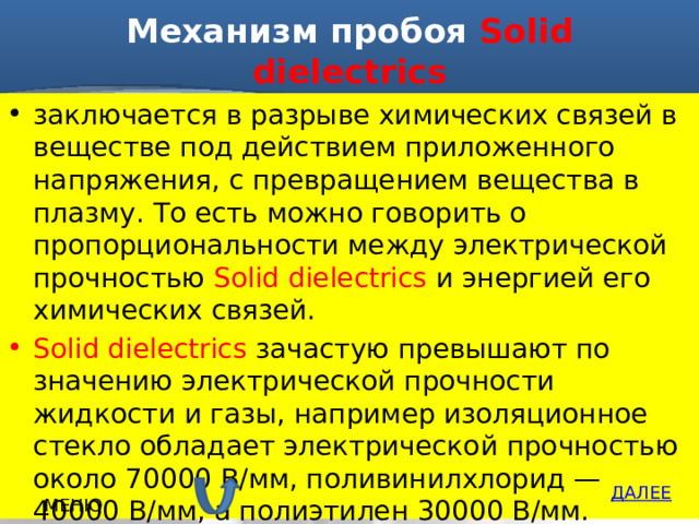 Механизм пробоя Solid dielectrics заключается в разрыве химических связей в веществе под действием приложенного напряжения, с превращением вещества в плазму. То есть можно говорить о пропорциональности между электрической прочностью Solid dielectrics и энергией его химических связей. Solid dielectrics зачастую превышают по значению электрической прочности жидкости и газы, например изоляционное стекло обладает электрической прочностью около 70000 В/мм, поливинилхлорид — 40000 В/мм, а полиэтилен 30000 В/мм. ДАЛЕЕ МЕНЮ 