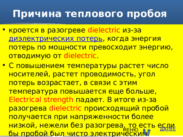 Причина теплового пробоя кроется в разогреве dielectric из-за  диэлектрических потерь , когда энергия потерь по мощности превосходит энергию, отводимую от dielectric . С повышением температуры растет число носителей, растет проводимость, угол потерь возрастает, в связи с этим температура повышается еще больше, Electrical strength падает. В итоге из-за разогрева dielectric происходящий пробой получается при напряженности более низкой, нежели без разогрева, то есть если бы пробой был чисто электрическим. ДАЛЕЕ МЕНЮ 