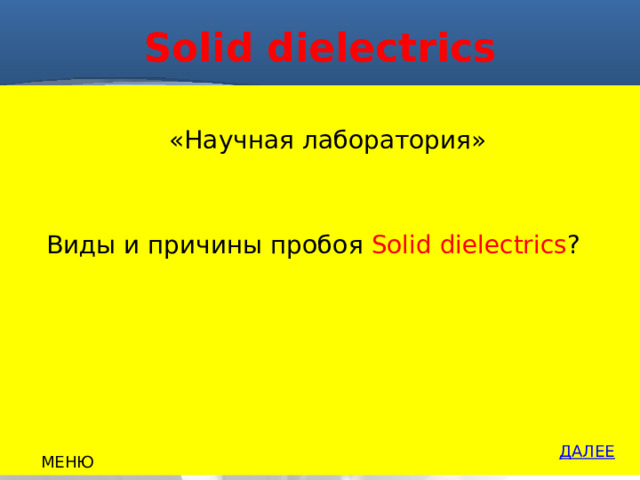 Solid dielectrics  «Научная лаборатория»  Виды и причины пробоя Solid dielectrics ? ДАЛЕЕ МЕНЮ 