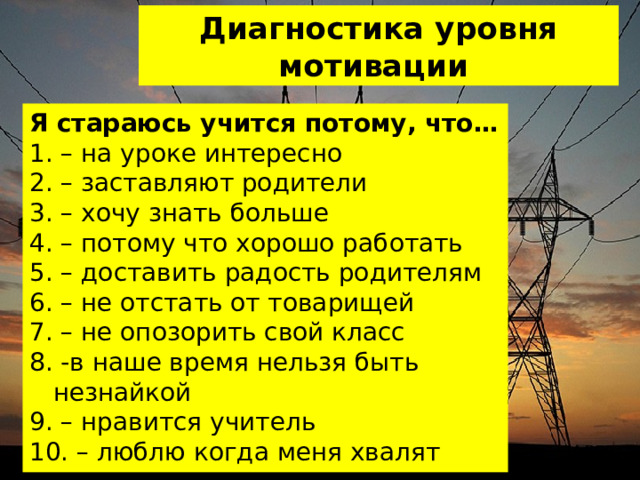 Диагностика уровня мотивации Я стараюсь учится потому, что… 1. – на уроке интересно 2. – заставляют родители 3. – хочу знать больше 4. – потому что хорошо работать 5. – доставить радость родителям 6. – не отстать от товарищей 7. – не опозорить свой класс 8. -в наше время нельзя быть незнайкой 9. – нравится учитель 10. – люблю когда меня хвалят ДАЛЕЕ 