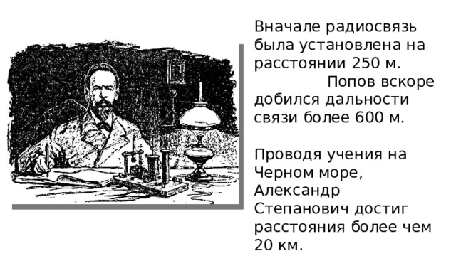 Вначале радиосвязь была установлена на расстоянии 250 м. Попов вскоре добился дальности связи более 600 м. Проводя учения на Черном море, Александр Степанович достиг расстояния более чем 20 км. 