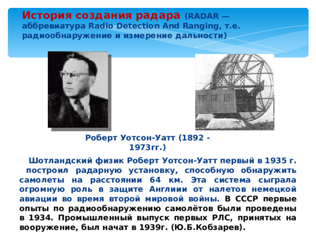История создания радара (RADAR — аббревиатура Radio Detection And Ranging, т.е. радиообнаружение и измерение дальности) Роберт Уотсон-Уатт (1892 - 1973гг.)  Шотландский физик Роберт Уотсон-Уатт первый в 1935 г. построил радарную установку, способную обнаружить самолеты на расстоянии 64 км. Эта система сыграла огромную роль в защите Англиии от налетов немецкой авиации во время второй мировой войны. В СССР первые опыты по радиообнаружению самолётов были проведены в 1934. Промышленный выпуск первых РЛС, принятых на вооружение, был начат в 1939г. (Ю.Б.Кобзарев).  