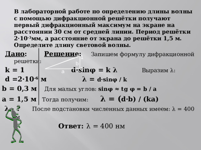  В лабораторной работе по определению длины волны с помощью дифракционной решётки получают первый дифракционный максимум на экране на расстоянии 30 см от средней линии. Период решётки 2 ·10 -3 мм, а расстояние от экрана до решётки 1,5 м. Определите длину световой волны. Дано :   Решение : Запишем формулу дифракционной решетки: k = 1     d·sinφ = k λ  Выразим λ: d =2·10 -6 м       λ = d·sinφ / k  b = 0,3 м   Для малых углов: sinφ ≈ tg φ = b / a а = 1,5 м  Тогда получим:  λ = ( d·b) / (kа)  λ - ?   После подстановки численных данных имеем: λ = 400 нм         Ответ: λ = 400 нм          1 0 b а 