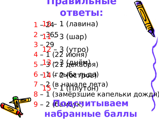 Правильные ответы: 10 – 1 (лавина) 11 – 3 (шар) 12 – 3 (утро) 13 – 3 (днём) 14 – 2 (остров) 15 – 1 (Плутон) Подсчитываем набранные баллы  1 – 24 2 – 365 3 – 29 4 – 1 (22 июня) 5 – 3 (21 декабря) 6 – 1 (глыба льда) 7 – 2 (в начале лета) 8 – 1 (замёрзшие капельки дождя) 9 – 2 (бамбук) 
