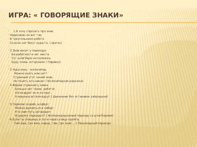 Игра: « Говорящие знаки»    1.Я хочу спросить про знак. Нарисован он вот так: В треугольнике ребята Со всех ног бегут куда-то. («Дети»)   2.Знак висит у переезда:  Беззаботности нет места.  Тут шлагбаум не положен,  Буду очень осторожен ( Паровоз)   3.Чудо-конь – велосипед.  Можно ехать или нет?  Странный этот синий знак.  Не понять его никак! ( Велосипедная дорожка) 4.Форма странная у знака.  Больше нет таких, ребята!  Не квадрат он и не круг,  А машины встали вдруг.( Движение без остановки запрещено)   5.Тормози скорей, шофер!  Можно врезаться в забор!  Кто нам путь загородил  И дорогу перекрыл? ( Железнодорожный переезд со шлагбаумом) 6.Если ты спешишь в пути через улицу пройти,  Там иди, где весь народ, там, где знак ….( Пешеходный переход) 