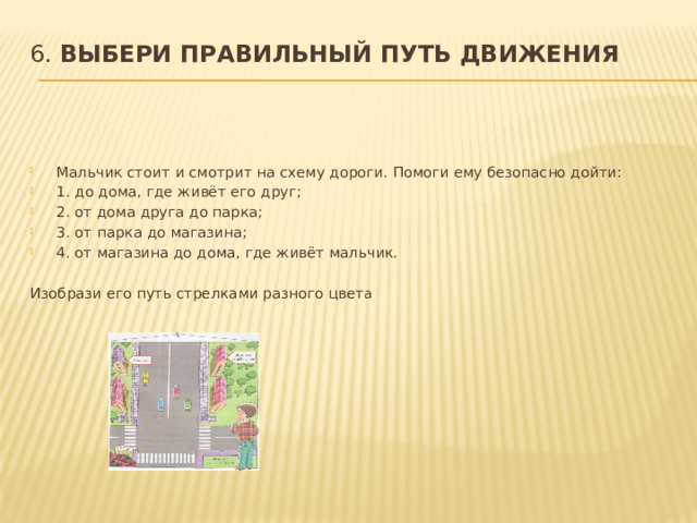 6. Выбери правильный путь движения   Мальчик стоит и смотрит на схему дороги. Помоги ему безопасно дойти: 1. до дома, где живёт его друг; 2. от дома друга до парка; 3. от парка до магазина; 4. от магазина до дома, где живёт мальчик.   Изобрази его путь стрелками разного цвет а 