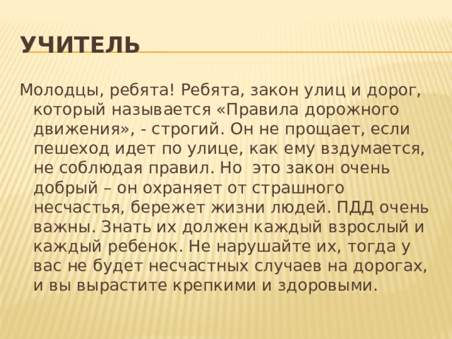 Учитель Молодцы, ребята! Ребята, закон улиц и дорог, который называется «Правила дорожного движения», - строгий. Он не прощает, если пешеход идет по улице, как ему вздумается, не соблюдая правил. Но это закон очень добрый – он охраняет от страшного несчастья, бережет жизни людей. ПДД очень важны. Знать их должен каждый взрослый и каждый ребенок. Не нарушайте их, тогда у вас не будет несчастных случаев на дорогах, и вы вырастите крепкими и здоровыми. 