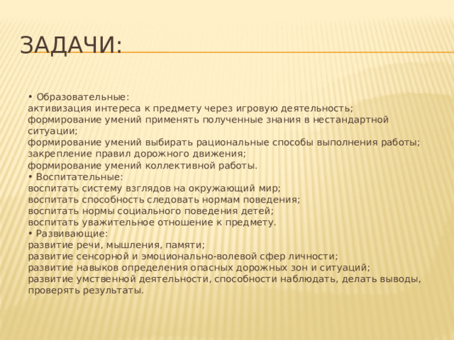 Задачи:  • Образовательные:  активизация интереса к предмету через игровую деятельность;  формирование умений применять полученные знания в нестандартной ситуации;  формирование умений выбирать рациональные способы выполнения работы;  закрепление правил дорожного движения;  формирование умений коллективной работы.  • Воспитательные:  воспитать систему взглядов на окружающий мир;  воспитать способность следовать нормам поведения;  воспитать нормы социального поведения детей;  воспитать уважительное отношение к предмету.  • Развивающие:  развитие речи, мышления, памяти;  развитие сенсорной и эмоционально-волевой сфер личности;  развитие навыков определения опасных дорожных зон и ситуаций;  развитие умственной деятельности, способности наблюдать, делать выводы, проверять результаты. 