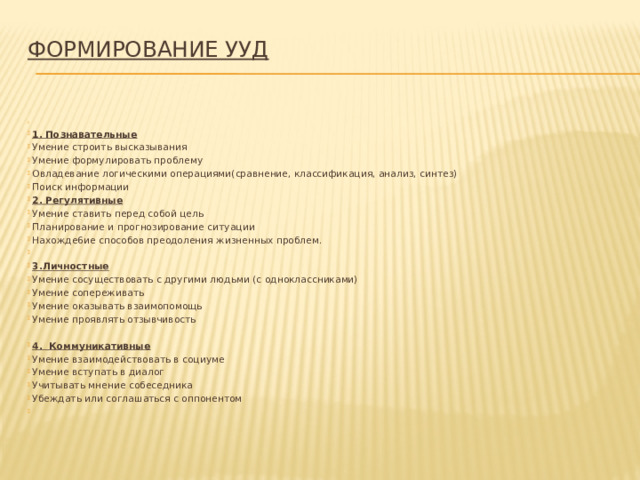 Формирование УУД     1. Познавательные Умение строить высказывания Умение формулировать проблему Овладевание логическими операциями(сравнение, классификация, анализ, синтез) Поиск информации 2. Регулятивные Умение ставить перед собой цель Планирование и прогнозирование ситуации Нахожде6ие способов преодоления жизненных проблем.   3.Личностные Умение сосуществовать с другими людьми (с одноклассниками) Умение сопереживать Умение оказывать взаимопомощь Умение проявлять отзывчивость 4. Коммуникативные Умение взаимодействовать в социуме Умение вступать в диалог Учитывать мнение собеседника Убеждать или соглашаться с оппонентом   