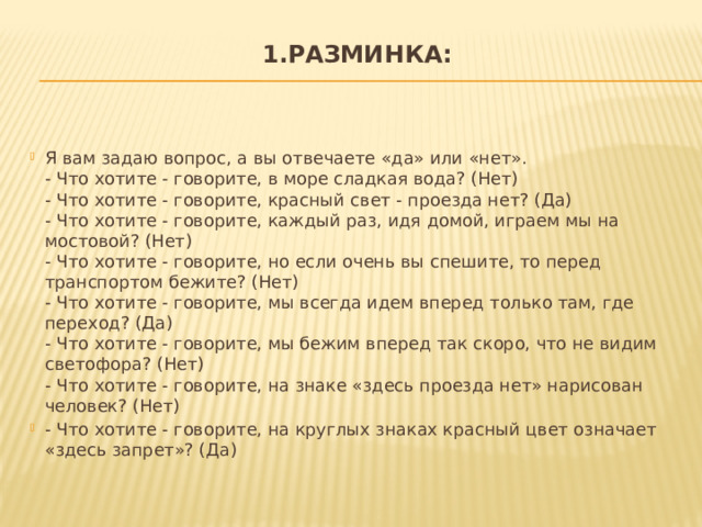 1.Разминка:   Я вам задаю вопрос, а вы отвечаете «да» или «нет».  - Что хотите - говорите, в море сладкая вода? (Нет)  - Что хотите - говорите, красный свет - проезда нет? (Да)  - Что хотите - говорите, каждый раз, идя домой, играем мы на мостовой? (Нет)  - Что хотите - говорите, но если очень вы спешите, то перед транспортом бежите? (Нет)  - Что хотите - говорите, мы всегда идем вперед только там, где переход? (Да)  - Что хотите - говорите, мы бежим вперед так скоро, что не видим светофора? (Нет)  - Что хотите - говорите, на знаке «здесь проезда нет» нарисован человек? (Нет) - Что хотите - говорите, на круглых знаках красный цвет означает «здесь запрет»? (Да) 