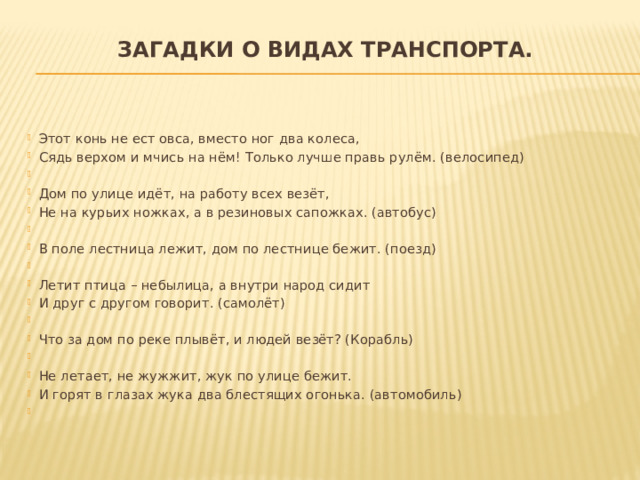 Загадки о видах транспорта.   Этот конь не ест овса, вместо ног два колеса, Сядь верхом и мчись на нём! Только лучше правь рулём. (велосипед)   Дом по улице идёт, на работу всех везёт, Не на курьих ножках, а в резиновых сапожках. (автобус)   В поле лестница лежит, дом по лестнице бежит. (поезд)   Летит птица – небылица, а внутри народ сидит И друг с другом говорит. (самолёт)   Что за дом по реке плывёт, и людей везёт? (Корабль)   Не летает, не жужжит, жук по улице бежит. И горят в глазах жука два блестящих огонька. (автомобиль)   