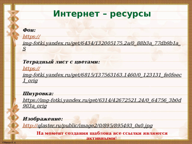 Интернет – ресурсы Фон: https:// img-fotki.yandex.ru/get/6434/132005175.2a/0_88b3a_77db9b1a_S  Тетрадный лист с цветами: https:// img-fotki.yandex.ru/get/6815/137563163.1460/0_123131_fe0feec1_orig  Шнуровка: https://img-fotki.yandex.ru/get/6314/42672521.24/0_64756_3b0d903a_orig  Изображение: http:// qlaster.ru/public/image2/0/895/895493_0x0.jpg  На момент создания шаблона все ссылки являются активными ! 