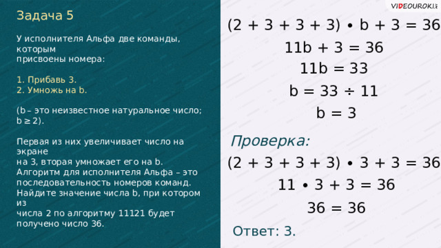 Задача 5 (2 + 3 + 3 + 3) ∙ b + 3 = 36 У исполнителя Альфа две команды, которым присвоены номера: 1. Прибавь 3. 2. Умножь на b. (b – это неизвестное натуральное число; b ≥ 2). Первая из них увеличивает число на экране на 3, вторая умножает его на b. Алгоритм для исполнителя Альфа – это последовательность номеров команд. Найдите значение числа b, при котором из числа 2 по алгоритму 11121 будет получено число 36. 11b + 3 = 36 11b = 33 b = 33 ÷ 11 b = 3 Проверка: (2 + 3 + 3 + 3) ∙ 3 + 3 = 36 11 ∙ 3 + 3 = 36 36 = 36 Ответ: 3.  