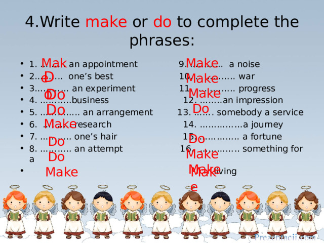 4.Write make or do to complete the phrases: Make Make 1. ……… an appointment 9. ….........  a noise 2…….... one’s best 10. …………..  war 3…………  an experiment 11. ………….. progress 4. ………..business 12. ……..an impression 5. ………….. an arrangement 13. …….  somebody a service 6. ………. research 14.  ……………a journey 7. ……….. one’s hair 15. …………..  a fortune 8. ………..  an attempt 16.  …………..  something for a  living Do Make  Do Make  Do  Do Make  Do  Make  Do  Make  Do  Make Make 